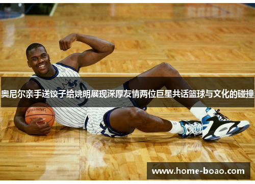 奥尼尔亲手送饺子给姚明展现深厚友情两位巨星共话篮球与文化的碰撞