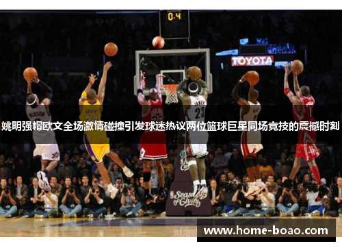 姚明强帽欧文全场激情碰撞引发球迷热议两位篮球巨星同场竞技的震撼时刻