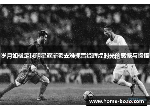 岁月如梭足球明星逐渐老去难掩曾经辉煌时光的感慨与惋惜