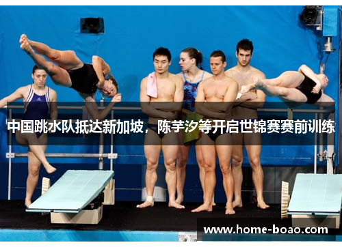 中国跳水队抵达新加坡，陈芋汐等开启世锦赛赛前训练